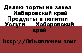 Делаю торты на заказ  - Хабаровский край Продукты и напитки » Услуги   . Хабаровский край